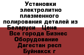 Установки электролитно-плазменного  полирования деталей из Беларуси › Цена ­ 100 - Все города Бизнес » Оборудование   . Дагестан респ.,Буйнакск г.